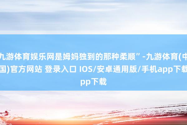 九游体育娱乐网是姆妈独到的那种柔顺”-九游体育(中国)官方网站 登录入口 IOS/安卓通用版/手机app下载