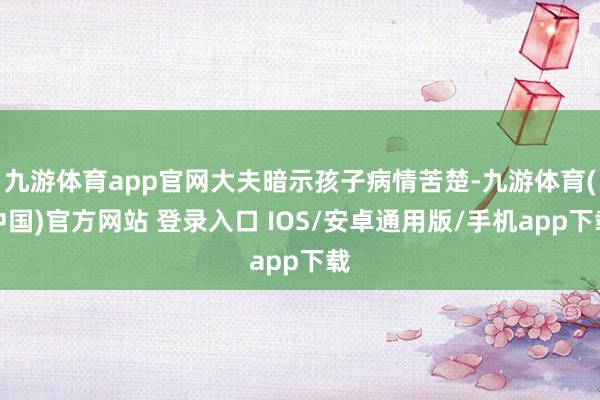 九游体育app官网大夫暗示孩子病情苦楚-九游体育(中国)官方网站 登录入口 IOS/安卓通用版/手机app下载