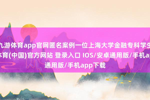 九游体育app官网匿名案例一位上海大学金融专科学生-九游体育(中国)官方网站 登录入口 IOS/安卓通用版/手机app下载