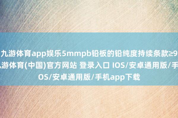 九游体育app娱乐5mmpb铅板的铅纯度持续条款≥99.994%-九游体育(中国)官方网站 登录入口 IOS/安卓通用版/手机app下载