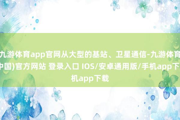 九游体育app官网从大型的基站、卫星通信-九游体育(中国)官方网站 登录入口 IOS/安卓通用版/手机app下载