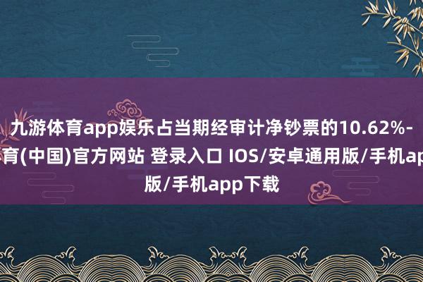 九游体育app娱乐占当期经审计净钞票的10.62%-九游体育(中国)官方网站 登录入口 IOS/安卓通用版/手机app下载