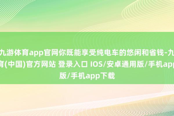 九游体育app官网你既能享受纯电车的悠闲和省钱-九游体育(中国)官方网站 登录入口 IOS/安卓通用版/手机app下载