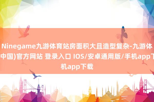 Ninegame九游体育站房面积大且造型复杂-九游体育(中国)官方网站 登录入口 IOS/安卓通用版/手机app下载