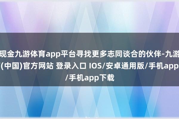 现金九游体育app平台寻找更多志同谈合的伙伴-九游体育(中国)官方网站 登录入口 IOS/安卓通用版/手机app下载