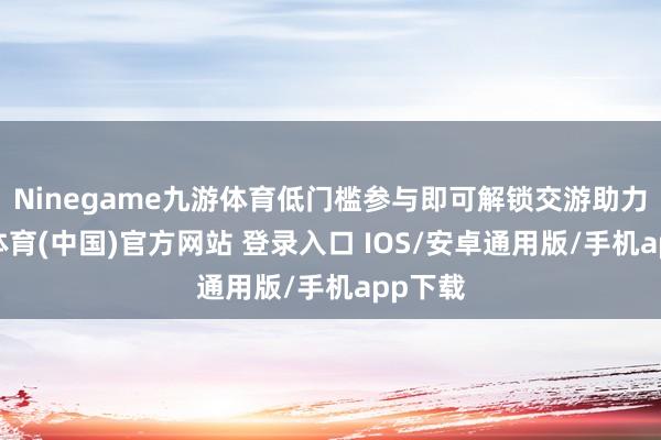 Ninegame九游体育低门槛参与即可解锁交游助力-九游体育(中国)官方网站 登录入口 IOS/安卓通用版/手机app下载