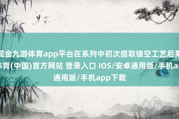 现金九游体育app平台在系列中初次摄取镂空工艺后果-九游体育(中国)官方网站 登录入口 IOS/安卓通用版/手机app下载