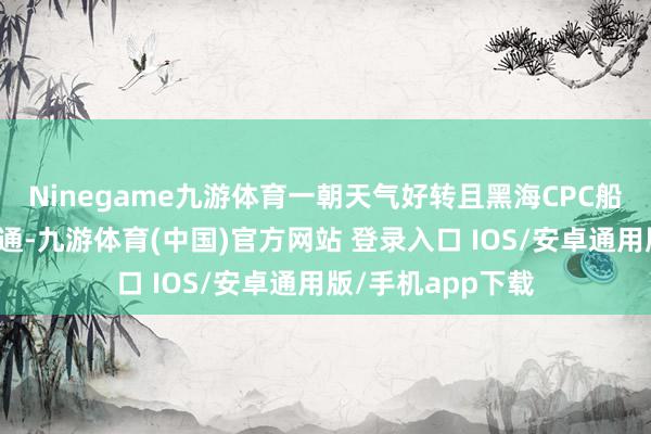 Ninegame九游体育一朝天气好转且黑海CPC船埠的装载复原普通-九游体育(中国)官方网站 登录入口 IOS/安卓通用版/手机app下载