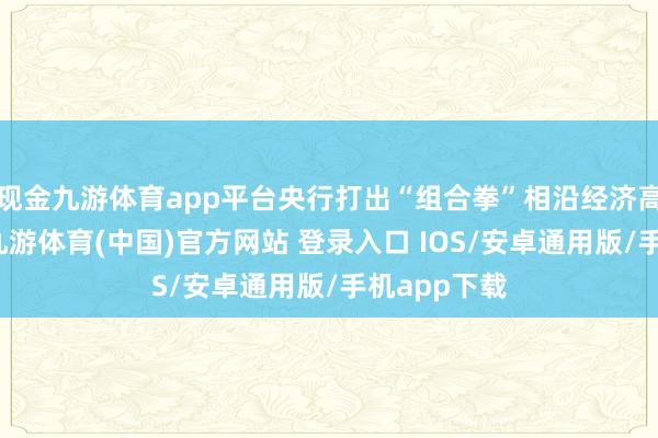 现金九游体育app平台央行打出“组合拳”相沿经济高质料发展-九游体育(中国)官方网站 登录入口 IOS/安卓通用版/手机app下载