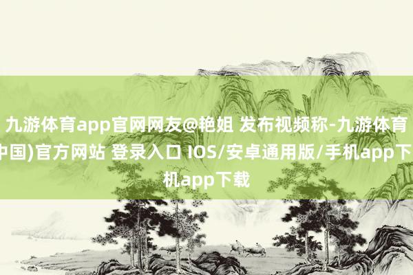 九游体育app官网网友@艳姐 发布视频称-九游体育(中国)官方网站 登录入口 IOS/安卓通用版/手机app下载