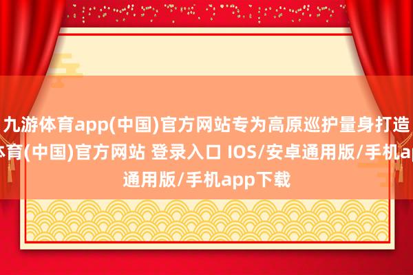 九游体育app(中国)官方网站专为高原巡护量身打造-九游体育(中国)官方网站 登录入口 IOS/安卓通用版/手机app下载