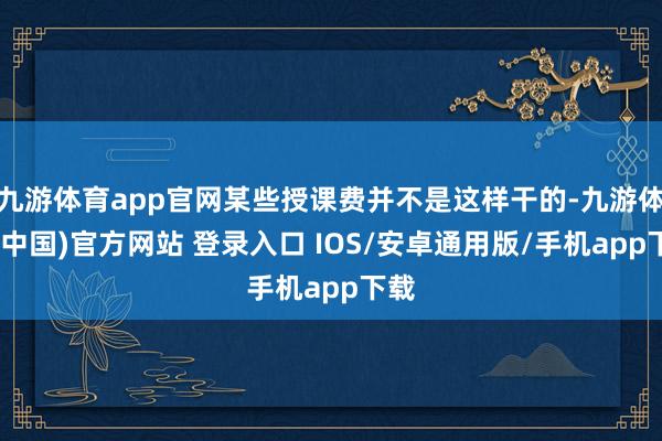 九游体育app官网某些授课费并不是这样干的-九游体育(中国)官方网站 登录入口 IOS/安卓通用版/手机app下载