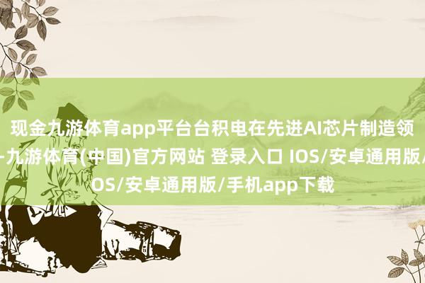 现金九游体育app平台 台积电在先进AI芯片制造领域的主导地位-九游体育(中国)官方网站 登录入口 IOS/安卓通用版/手机app下载